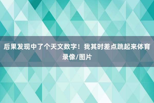 后果发现中了个天文数字！我其时差点跳起来体育录像/图片