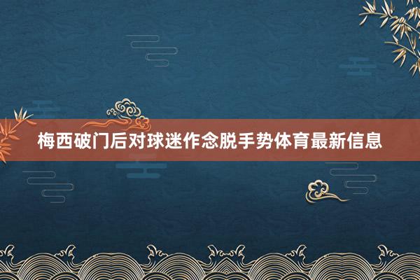 梅西破门后对球迷作念脱手势体育最新信息