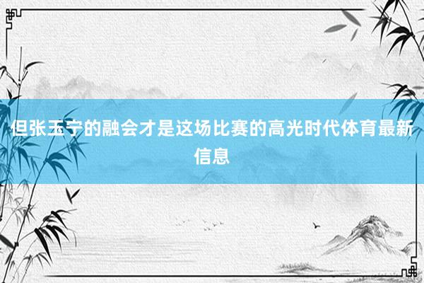 但张玉宁的融会才是这场比赛的高光时代体育最新信息