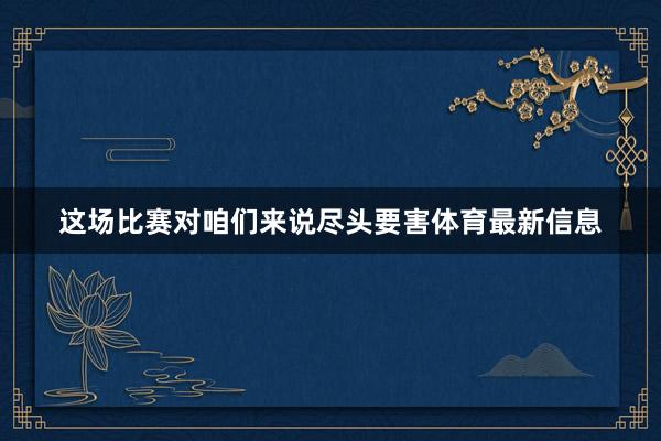 这场比赛对咱们来说尽头要害体育最新信息
