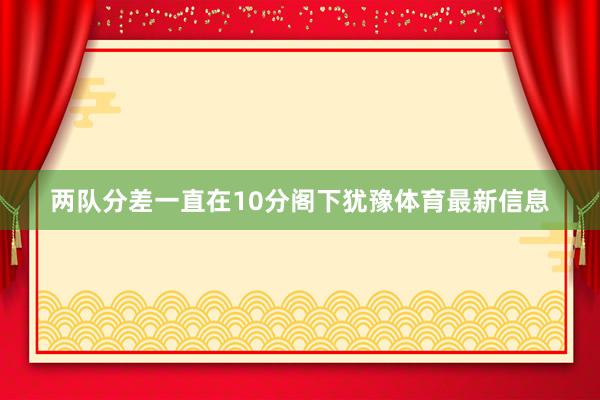 两队分差一直在10分阁下犹豫体育最新信息