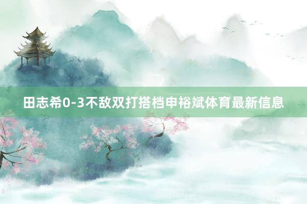 田志希0-3不敌双打搭档申裕斌体育最新信息