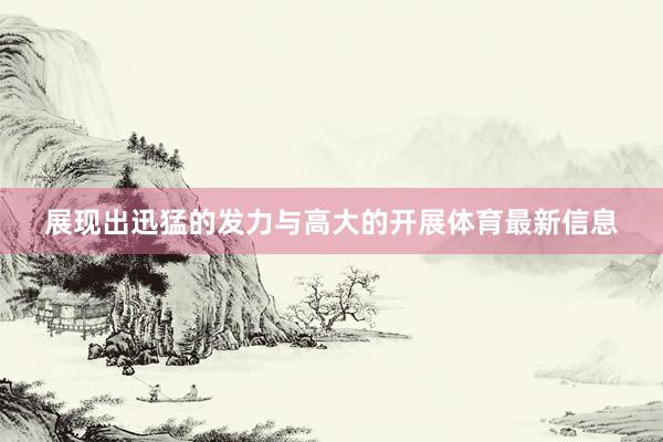 展现出迅猛的发力与高大的开展体育最新信息