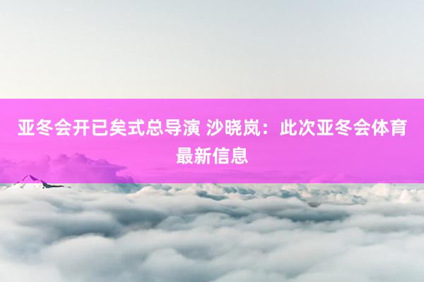 亚冬会开已矣式总导演 沙晓岚：此次亚冬会体育最新信息