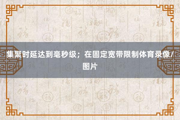 集聚时延达到毫秒级；在固定宽带限制体育录像/图片