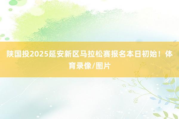 陕国投2025延安新区马拉松赛报名本日初始！体育录像/图片