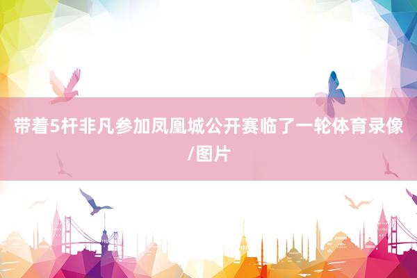 带着5杆非凡参加凤凰城公开赛临了一轮体育录像/图片