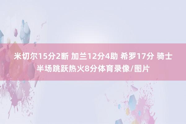 米切尔15分2断 加兰12分4助 希罗17分 骑士半场跳跃热火8分体育录像/图片