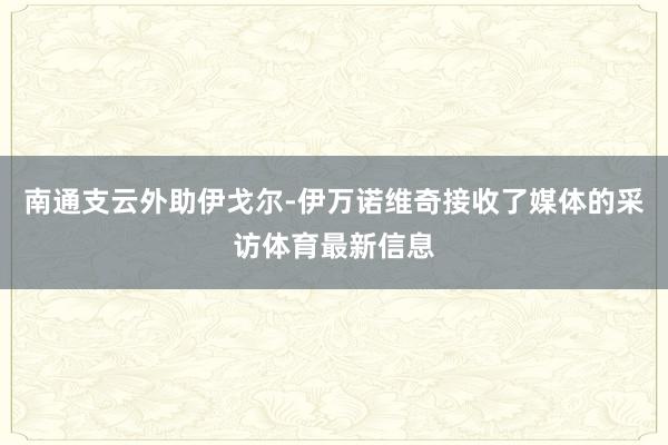 南通支云外助伊戈尔-伊万诺维奇接收了媒体的采访体育最新信息