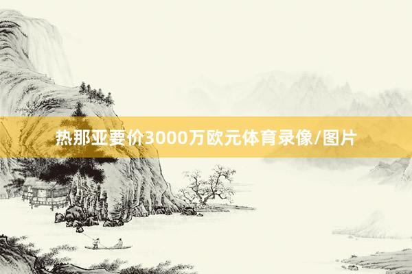 热那亚要价3000万欧元体育录像/图片