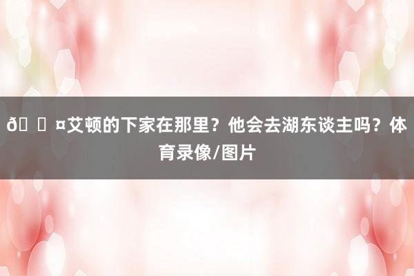 🎤艾顿的下家在那里？他会去湖东谈主吗？体育录像/图片