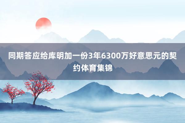 同期答应给库明加一份3年6300万好意思元的契约体育集锦