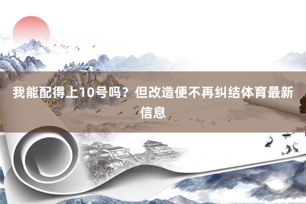 我能配得上10号吗？但改造便不再纠结体育最新信息