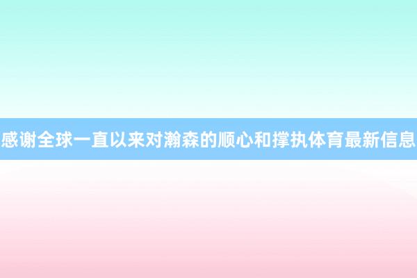 感谢全球一直以来对瀚森的顺心和撑执体育最新信息
