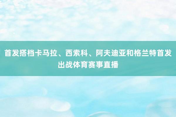 首发搭档卡马拉、西索科、阿夫迪亚和格兰特首发出战体育赛事直播