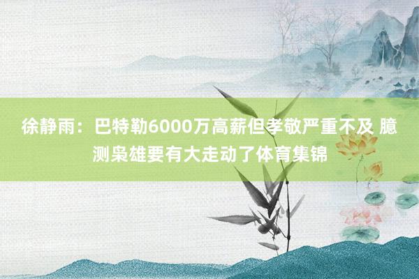 徐静雨：巴特勒6000万高薪但孝敬严重不及 臆测枭雄要有大走动了体育集锦