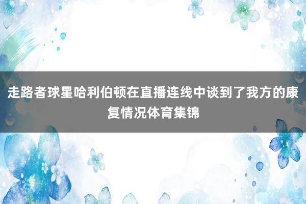 走路者球星哈利伯顿在直播连线中谈到了我方的康复情况体育集锦