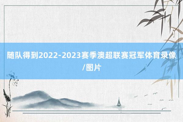 随队得到2022-2023赛季澳超联赛冠军体育录像/图片