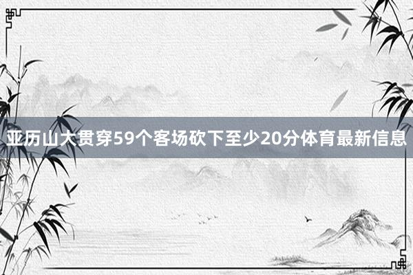亚历山大贯穿59个客场砍下至少20分体育最新信息