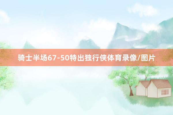 骑士半场67-50特出独行侠体育录像/图片