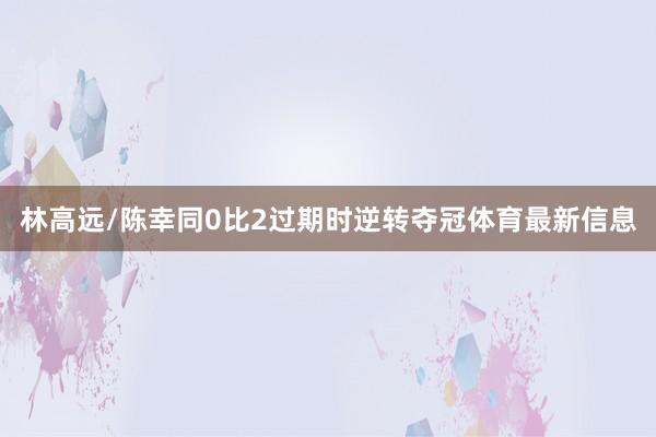 林高远/陈幸同0比2过期时逆转夺冠体育最新信息