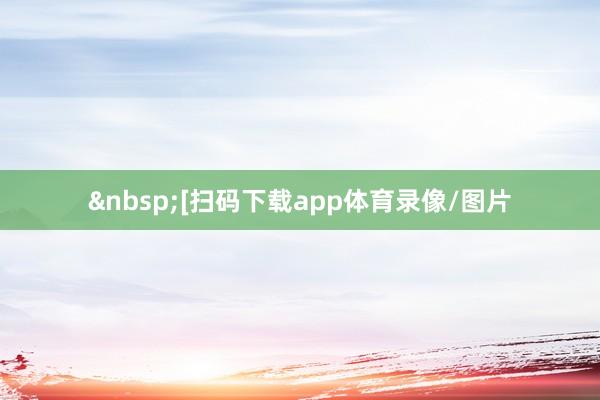 &nbsp;　　　　[扫码下载app体育录像/图片