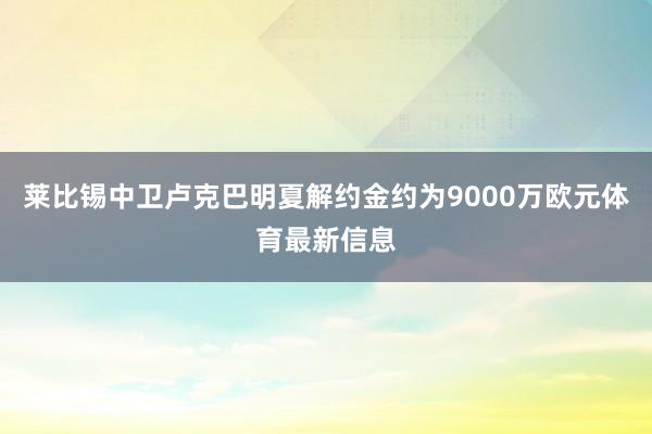 莱比锡中卫卢克巴明夏解约金约为9000万欧元体育最新信息