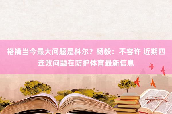 袼褙当今最大问题是科尔？杨毅：不容许 近期四连败问题在防护体育最新信息