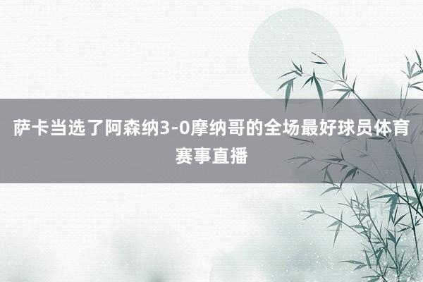 萨卡当选了阿森纳3-0摩纳哥的全场最好球员体育赛事直播