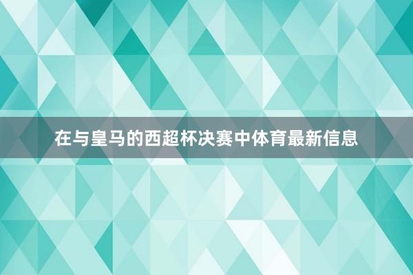 在与皇马的西超杯决赛中体育最新信息