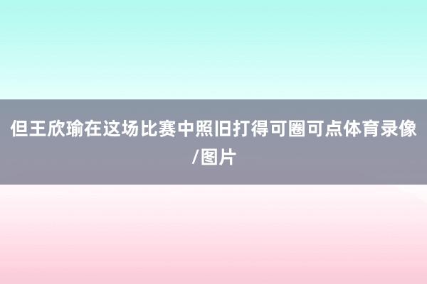 但王欣瑜在这场比赛中照旧打得可圈可点体育录像/图片